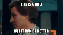 Life is good but it can be better