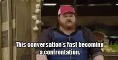 This conversation's fast becoming a confrontation