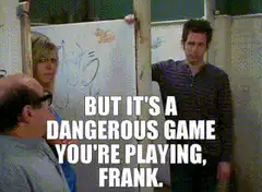 But it's a dangerous game you're playing, Frank