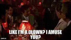 Like I'm a clown? I amuse you?