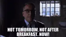Not tomorrow, not after breakfast. Now!