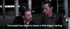 You mustn't be afraid to dream a little bigger, darling