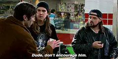 Dude, don't encourage him