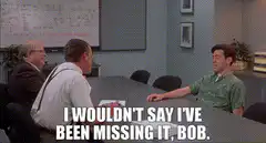 I wouldn't say I've been missing it, Bob
