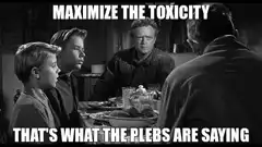 Maximize the toxicity that's what the plebs are saying
