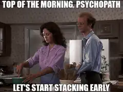 Top of the morning psychopath let's start stacking early